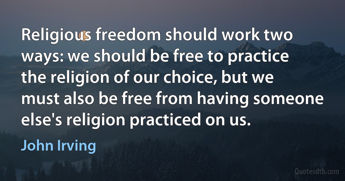 Religious freedom should work two ways: we should be free to practice the religion of our choice, but we must also be free from having someone else's religion practiced on us. (John Irving)