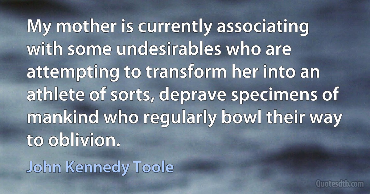 My mother is currently associating with some undesirables who are attempting to transform her into an athlete of sorts, deprave specimens of mankind who regularly bowl their way to oblivion. (John Kennedy Toole)