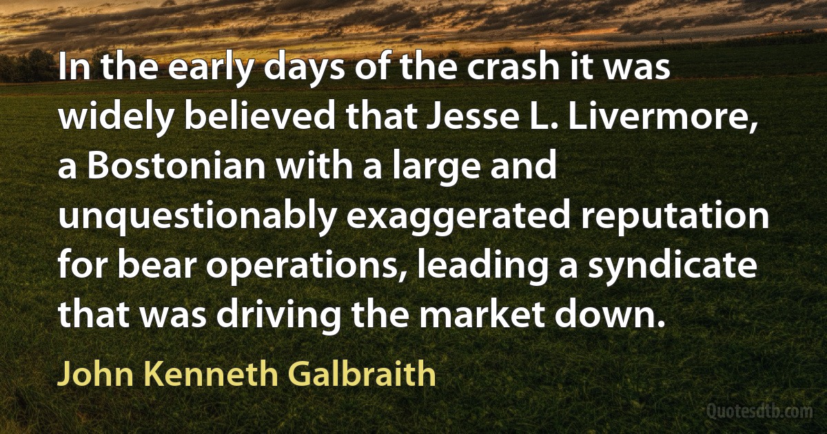 In the early days of the crash it was widely believed that Jesse L. Livermore, a Bostonian with a large and unquestionably exaggerated reputation for bear operations, leading a syndicate that was driving the market down. (John Kenneth Galbraith)