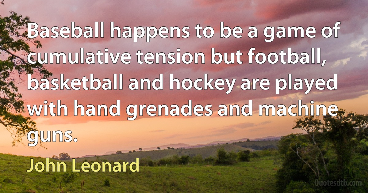 Baseball happens to be a game of cumulative tension but football, basketball and hockey are played with hand grenades and machine guns. (John Leonard)