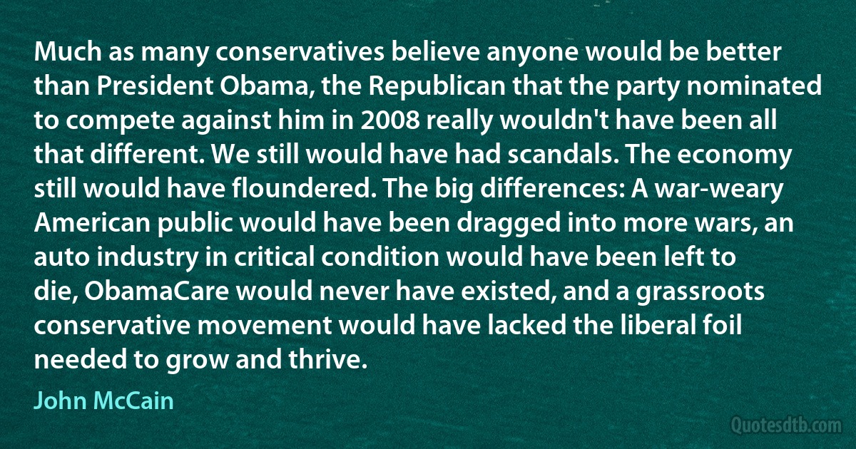 Much as many conservatives believe anyone would be better than President Obama, the Republican that the party nominated to compete against him in 2008 really wouldn't have been all that different. We still would have had scandals. The economy still would have floundered. The big differences: A war-weary American public would have been dragged into more wars, an auto industry in critical condition would have been left to die, ObamaCare would never have existed, and a grassroots conservative movement would have lacked the liberal foil needed to grow and thrive. (John McCain)