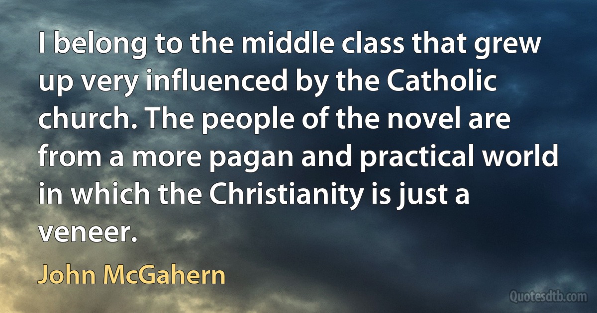 I belong to the middle class that grew up very influenced by the Catholic church. The people of the novel are from a more pagan and practical world in which the Christianity is just a veneer. (John McGahern)