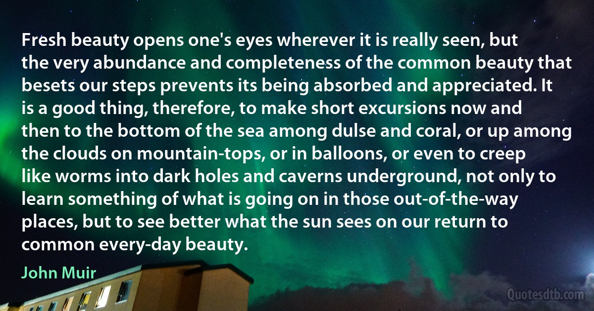 Fresh beauty opens one's eyes wherever it is really seen, but the very abundance and completeness of the common beauty that besets our steps prevents its being absorbed and appreciated. It is a good thing, therefore, to make short excursions now and then to the bottom of the sea among dulse and coral, or up among the clouds on mountain-tops, or in balloons, or even to creep like worms into dark holes and caverns underground, not only to learn something of what is going on in those out-of-the-way places, but to see better what the sun sees on our return to common every-day beauty. (John Muir)