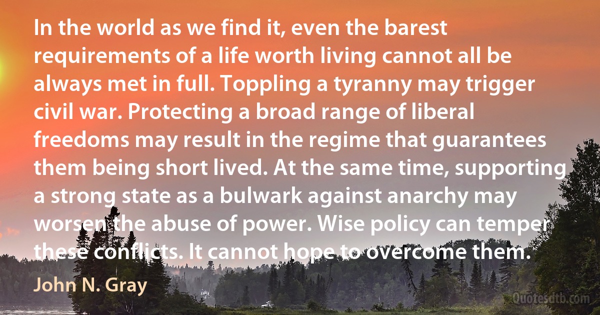 In the world as we find it, even the barest requirements of a life worth living cannot all be always met in full. Toppling a tyranny may trigger civil war. Protecting a broad range of liberal freedoms may result in the regime that guarantees them being short lived. At the same time, supporting a strong state as a bulwark against anarchy may worsen the abuse of power. Wise policy can temper these conflicts. It cannot hope to overcome them. (John N. Gray)