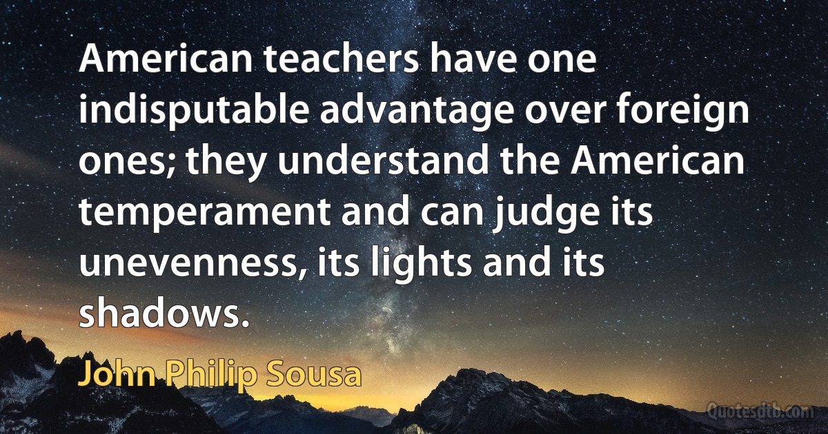 American teachers have one indisputable advantage over foreign ones; they understand the American temperament and can judge its unevenness, its lights and its shadows. (John Philip Sousa)