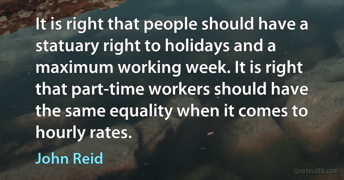 It is right that people should have a statuary right to holidays and a maximum working week. It is right that part-time workers should have the same equality when it comes to hourly rates. (John Reid)