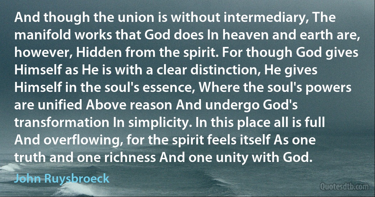 And though the union is without intermediary, The manifold works that God does In heaven and earth are, however, Hidden from the spirit. For though God gives Himself as He is with a clear distinction, He gives Himself in the soul's essence, Where the soul's powers are unified Above reason And undergo God's transformation In simplicity. In this place all is full And overflowing, for the spirit feels itself As one truth and one richness And one unity with God. (John Ruysbroeck)