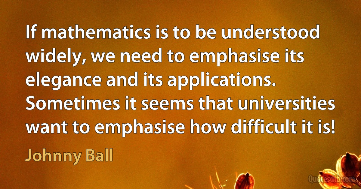 If mathematics is to be understood widely, we need to emphasise its elegance and its applications. Sometimes it seems that universities want to emphasise how difficult it is! (Johnny Ball)