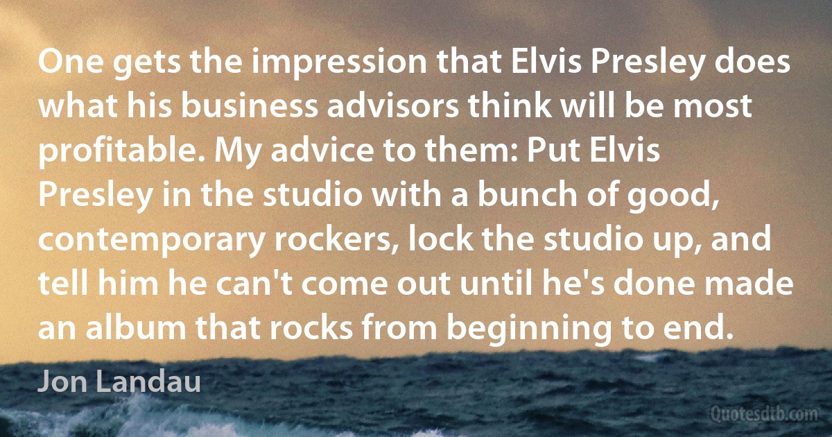 One gets the impression that Elvis Presley does what his business advisors think will be most profitable. My advice to them: Put Elvis Presley in the studio with a bunch of good, contemporary rockers, lock the studio up, and tell him he can't come out until he's done made an album that rocks from beginning to end. (Jon Landau)