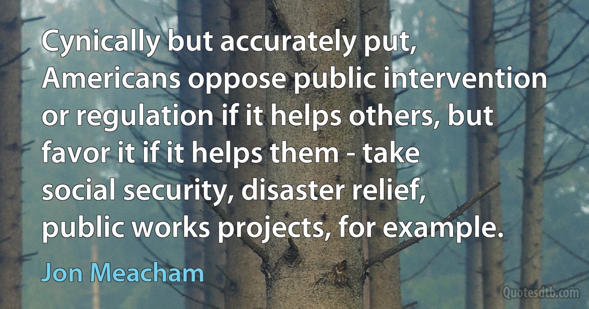 Cynically but accurately put, Americans oppose public intervention or regulation if it helps others, but favor it if it helps them - take social security, disaster relief, public works projects, for example. (Jon Meacham)