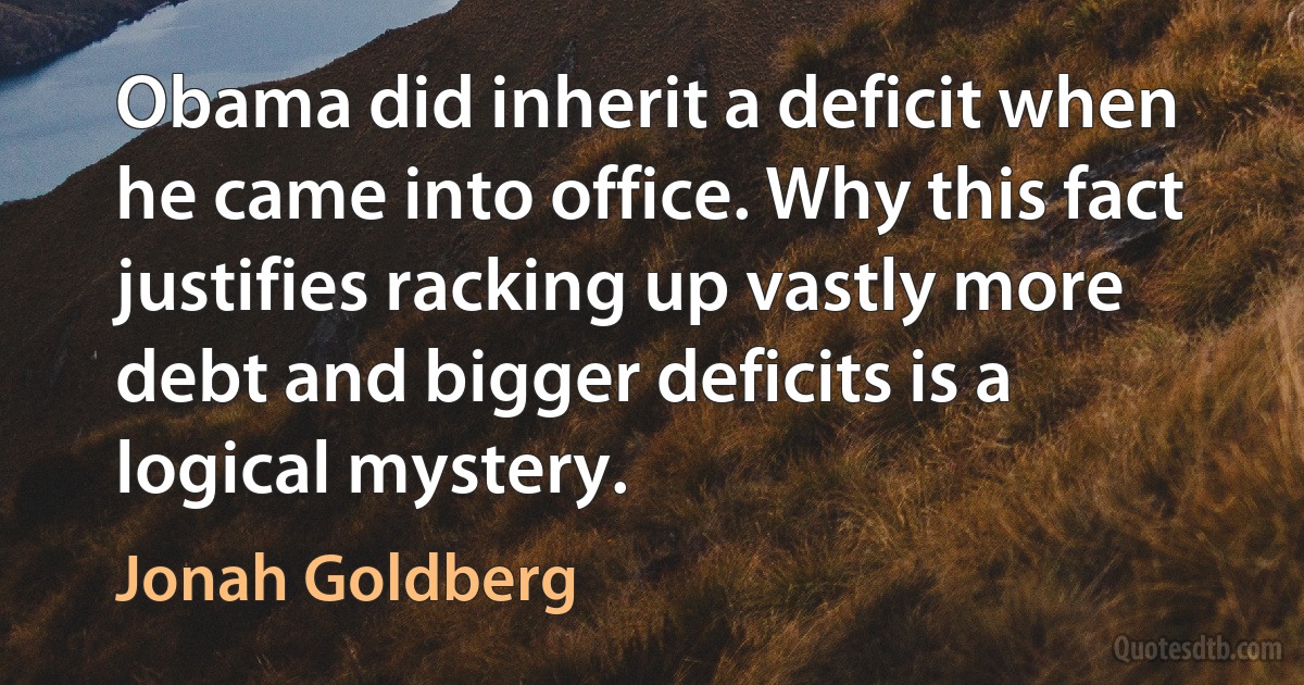 Obama did inherit a deficit when he came into office. Why this fact justifies racking up vastly more debt and bigger deficits is a logical mystery. (Jonah Goldberg)