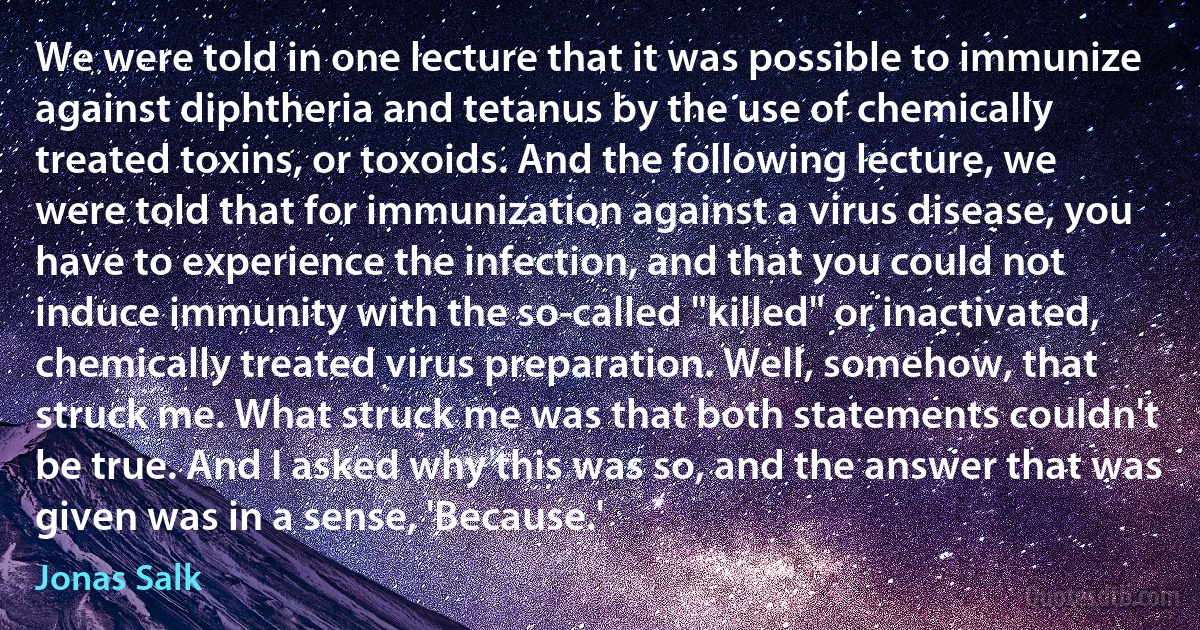 We were told in one lecture that it was possible to immunize against diphtheria and tetanus by the use of chemically treated toxins, or toxoids. And the following lecture, we were told that for immunization against a virus disease, you have to experience the infection, and that you could not induce immunity with the so-called "killed" or inactivated, chemically treated virus preparation. Well, somehow, that struck me. What struck me was that both statements couldn't be true. And I asked why this was so, and the answer that was given was in a sense, 'Because.' (Jonas Salk)