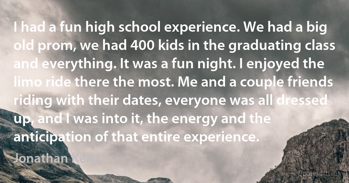 I had a fun high school experience. We had a big old prom, we had 400 kids in the graduating class and everything. It was a fun night. I enjoyed the limo ride there the most. Me and a couple friends riding with their dates, everyone was all dressed up, and I was into it, the energy and the anticipation of that entire experience. (Jonathan Keltz)