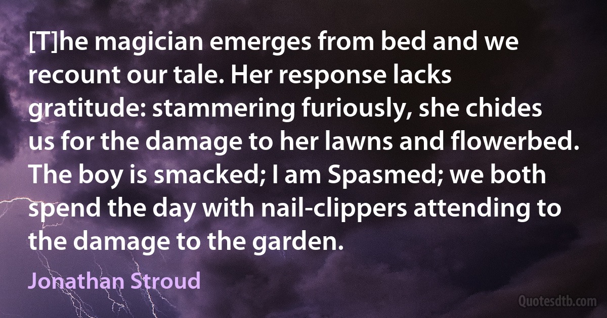 [T]he magician emerges from bed and we recount our tale. Her response lacks gratitude: stammering furiously, she chides us for the damage to her lawns and flowerbed. The boy is smacked; I am Spasmed; we both spend the day with nail-clippers attending to the damage to the garden. (Jonathan Stroud)