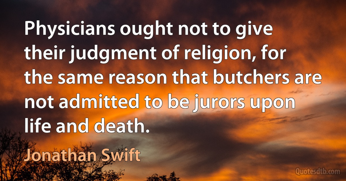 Physicians ought not to give their judgment of religion, for the same reason that butchers are not admitted to be jurors upon life and death. (Jonathan Swift)