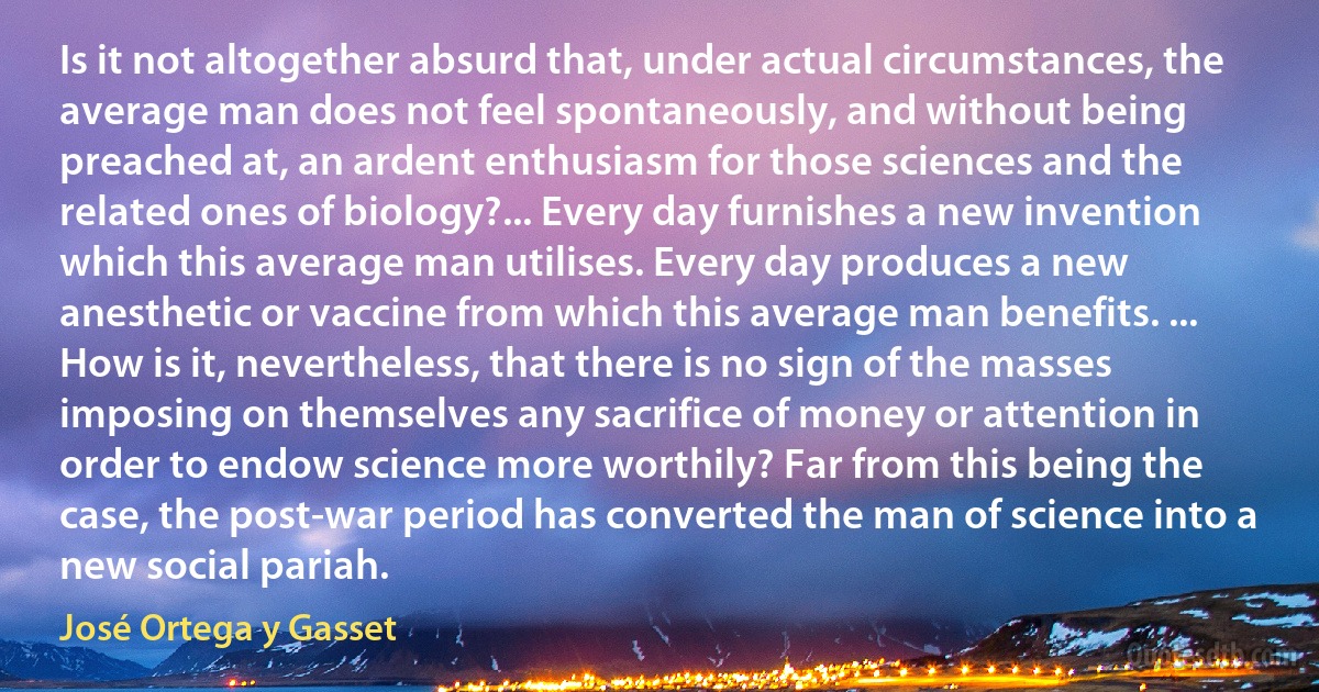 Is it not altogether absurd that, under actual circumstances, the average man does not feel spontaneously, and without being preached at, an ardent enthusiasm for those sciences and the related ones of biology?... Every day furnishes a new invention which this average man utilises. Every day produces a new anesthetic or vaccine from which this average man benefits. ... How is it, nevertheless, that there is no sign of the masses imposing on themselves any sacrifice of money or attention in order to endow science more worthily? Far from this being the case, the post-war period has converted the man of science into a new social pariah. (José Ortega y Gasset)