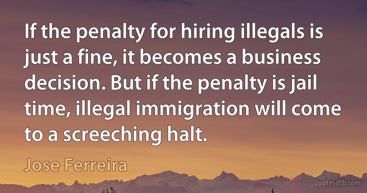 If the penalty for hiring illegals is just a fine, it becomes a business decision. But if the penalty is jail time, illegal immigration will come to a screeching halt. (Jose Ferreira)