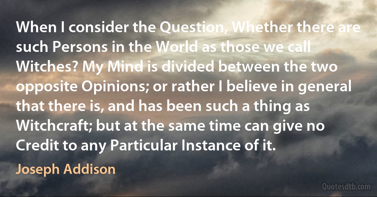 When I consider the Question, Whether there are such Persons in the World as those we call Witches? My Mind is divided between the two opposite Opinions; or rather I believe in general that there is, and has been such a thing as Witchcraft; but at the same time can give no Credit to any Particular Instance of it. (Joseph Addison)