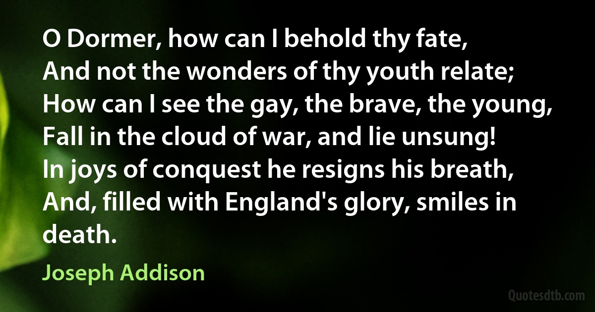 O Dormer, how can I behold thy fate,
And not the wonders of thy youth relate;
How can I see the gay, the brave, the young,
Fall in the cloud of war, and lie unsung!
In joys of conquest he resigns his breath,
And, filled with England's glory, smiles in death. (Joseph Addison)