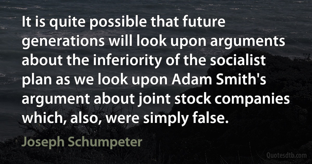 It is quite possible that future generations will look upon arguments about the inferiority of the socialist plan as we look upon Adam Smith's argument about joint stock companies which, also, were simply false. (Joseph Schumpeter)