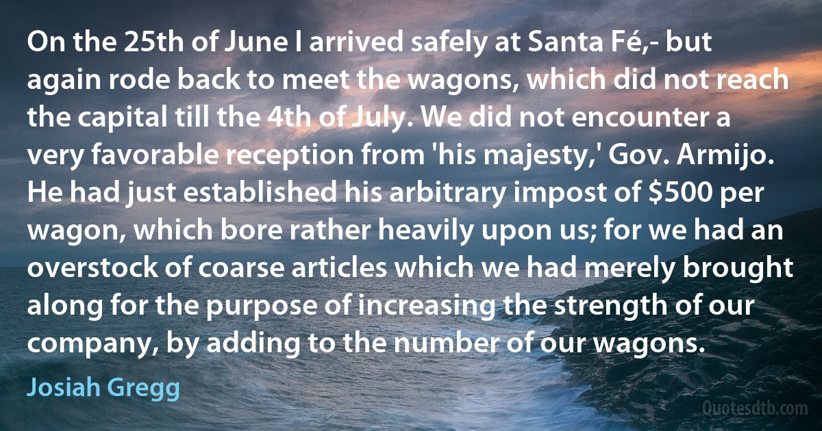 On the 25th of June I arrived safely at Santa Fé,- but again rode back to meet the wagons, which did not reach the capital till the 4th of July. We did not encounter a very favorable reception from 'his majesty,' Gov. Armijo. He had just established his arbitrary impost of $500 per wagon, which bore rather heavily upon us; for we had an overstock of coarse articles which we had merely brought along for the purpose of increasing the strength of our company, by adding to the number of our wagons. (Josiah Gregg)