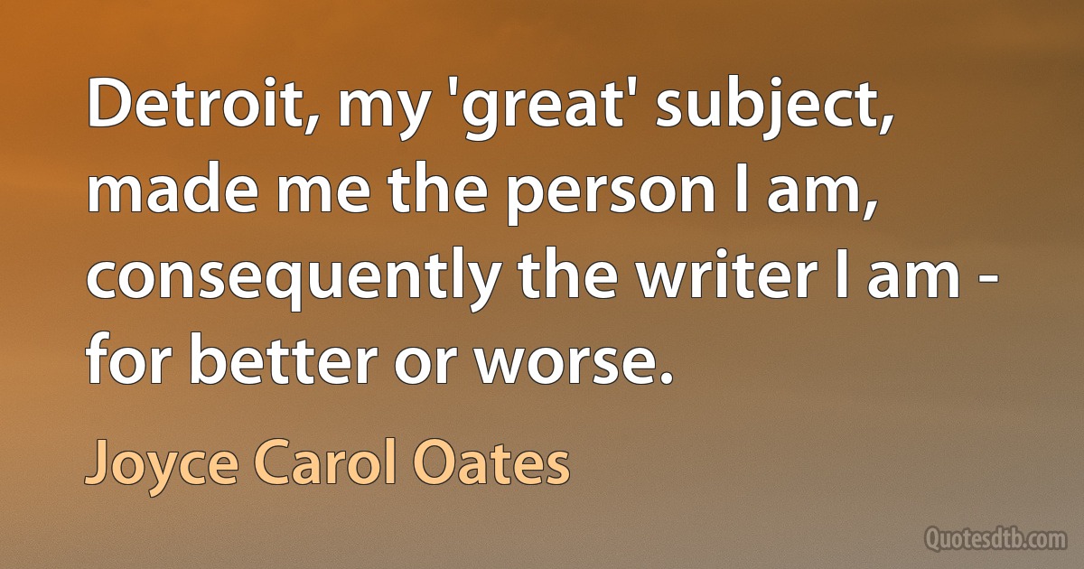 Detroit, my 'great' subject, made me the person I am, consequently the writer I am - for better or worse. (Joyce Carol Oates)