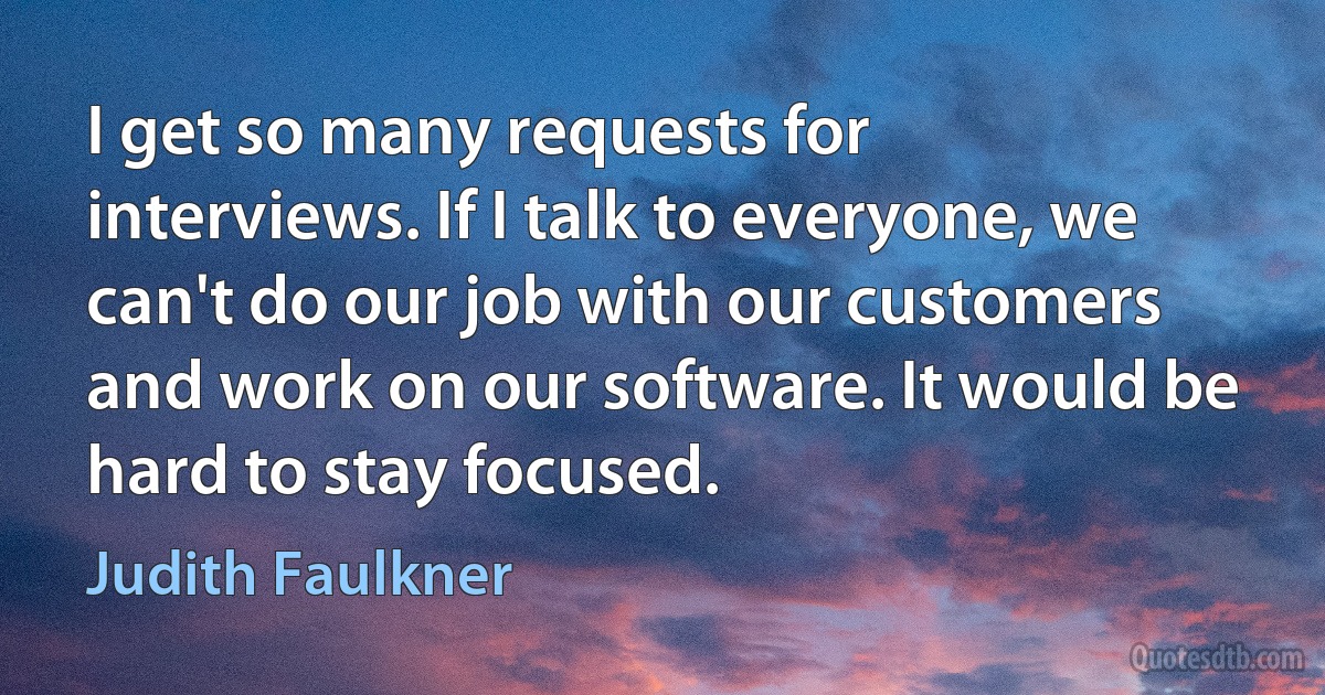 I get so many requests for interviews. If I talk to everyone, we can't do our job with our customers and work on our software. It would be hard to stay focused. (Judith Faulkner)