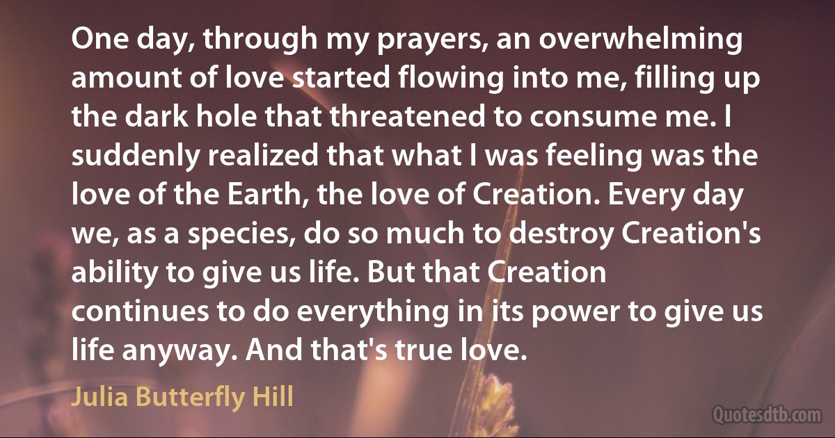 One day, through my prayers, an overwhelming amount of love started flowing into me, filling up the dark hole that threatened to consume me. I suddenly realized that what I was feeling was the love of the Earth, the love of Creation. Every day we, as a species, do so much to destroy Creation's ability to give us life. But that Creation continues to do everything in its power to give us life anyway. And that's true love. (Julia Butterfly Hill)