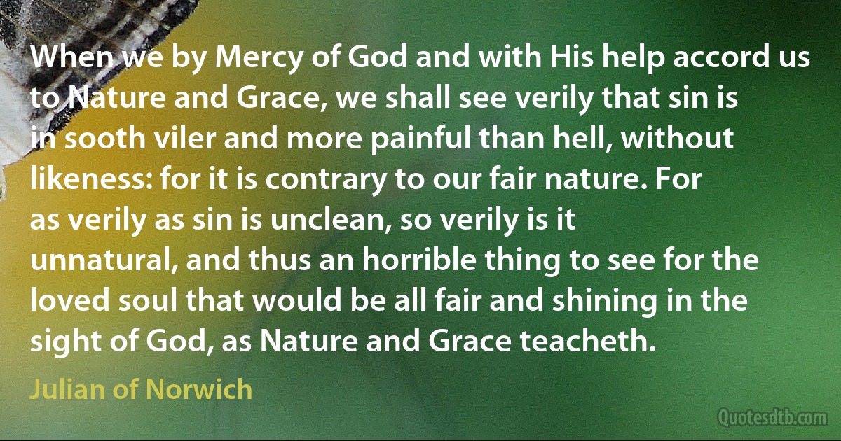 When we by Mercy of God and with His help accord us to Nature and Grace, we shall see verily that sin is in sooth viler and more painful than hell, without likeness: for it is contrary to our fair nature. For as verily as sin is unclean, so verily is it unnatural, and thus an horrible thing to see for the loved soul that would be all fair and shining in the sight of God, as Nature and Grace teacheth. (Julian of Norwich)