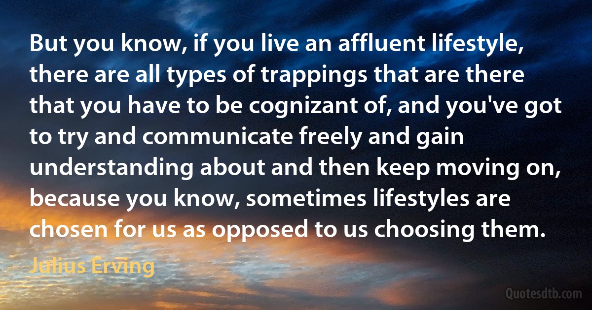 But you know, if you live an affluent lifestyle, there are all types of trappings that are there that you have to be cognizant of, and you've got to try and communicate freely and gain understanding about and then keep moving on, because you know, sometimes lifestyles are chosen for us as opposed to us choosing them. (Julius Erving)