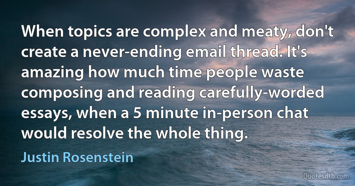 When topics are complex and meaty, don't create a never-ending email thread. It's amazing how much time people waste composing and reading carefully-worded essays, when a 5 minute in-person chat would resolve the whole thing. (Justin Rosenstein)