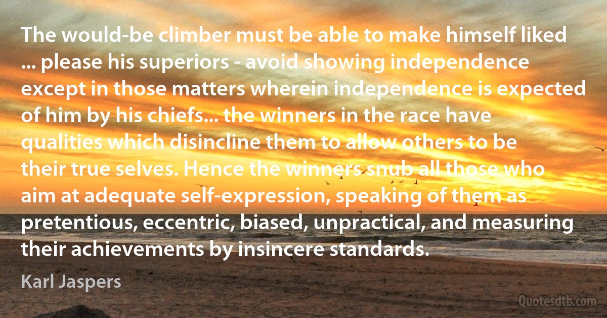 The would-be climber must be able to make himself liked ... please his superiors - avoid showing independence except in those matters wherein independence is expected of him by his chiefs... the winners in the race have qualities which disincline them to allow others to be their true selves. Hence the winners snub all those who aim at adequate self-expression, speaking of them as pretentious, eccentric, biased, unpractical, and measuring their achievements by insincere standards. (Karl Jaspers)