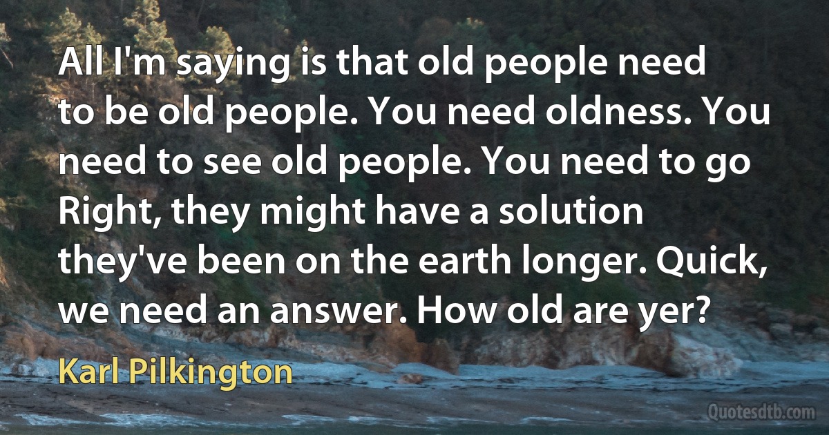 All I'm saying is that old people need to be old people. You need oldness. You need to see old people. You need to go Right, they might have a solution they've been on the earth longer. Quick, we need an answer. How old are yer? (Karl Pilkington)