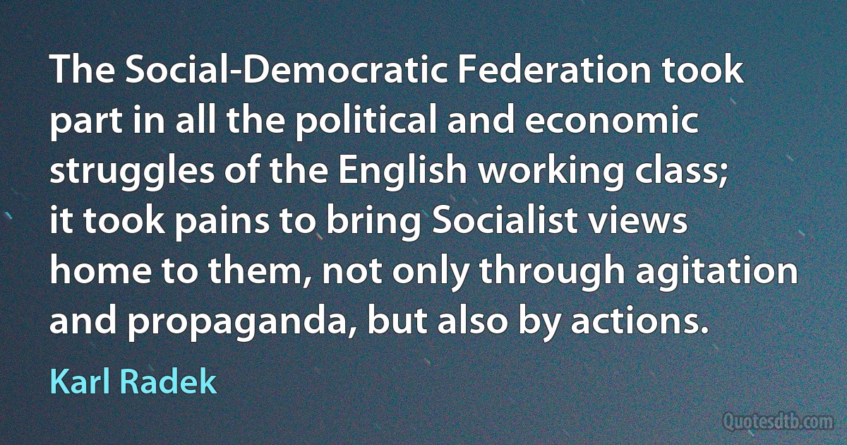 The Social-Democratic Federation took part in all the political and economic struggles of the English working class; it took pains to bring Socialist views home to them, not only through agitation and propaganda, but also by actions. (Karl Radek)