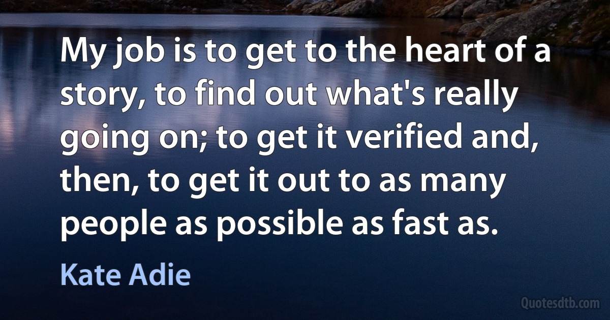 My job is to get to the heart of a story, to find out what's really going on; to get it verified and, then, to get it out to as many people as possible as fast as. (Kate Adie)