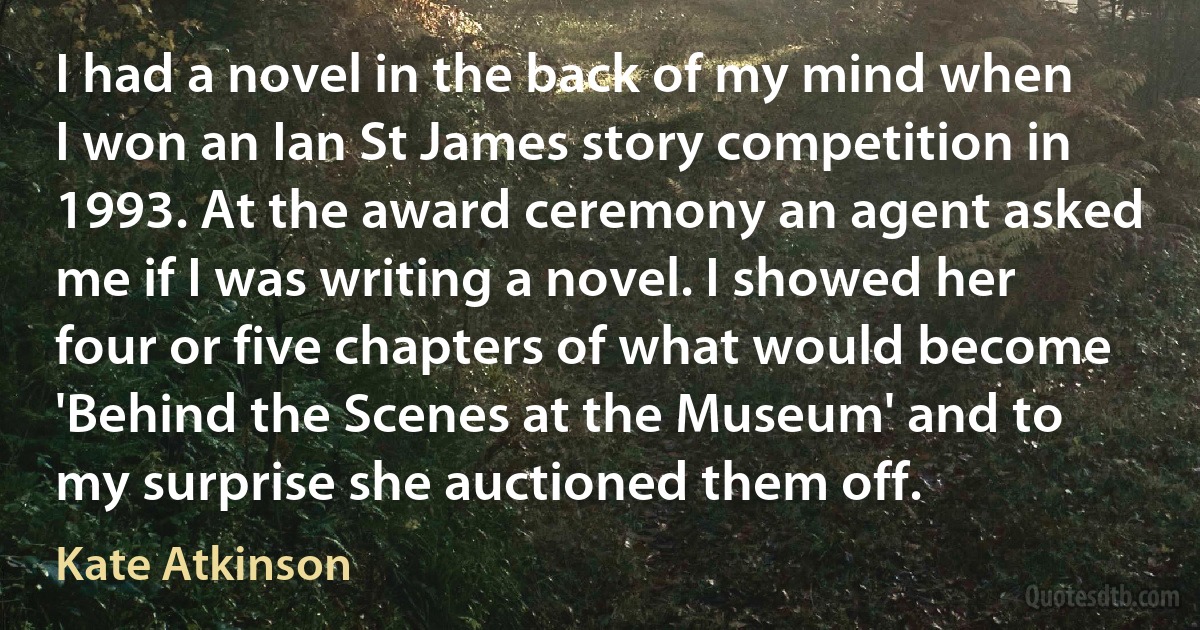 I had a novel in the back of my mind when I won an Ian St James story competition in 1993. At the award ceremony an agent asked me if I was writing a novel. I showed her four or five chapters of what would become 'Behind the Scenes at the Museum' and to my surprise she auctioned them off. (Kate Atkinson)