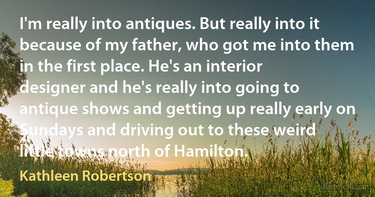 I'm really into antiques. But really into it because of my father, who got me into them in the first place. He's an interior designer and he's really into going to antique shows and getting up really early on Sundays and driving out to these weird little towns north of Hamilton. (Kathleen Robertson)