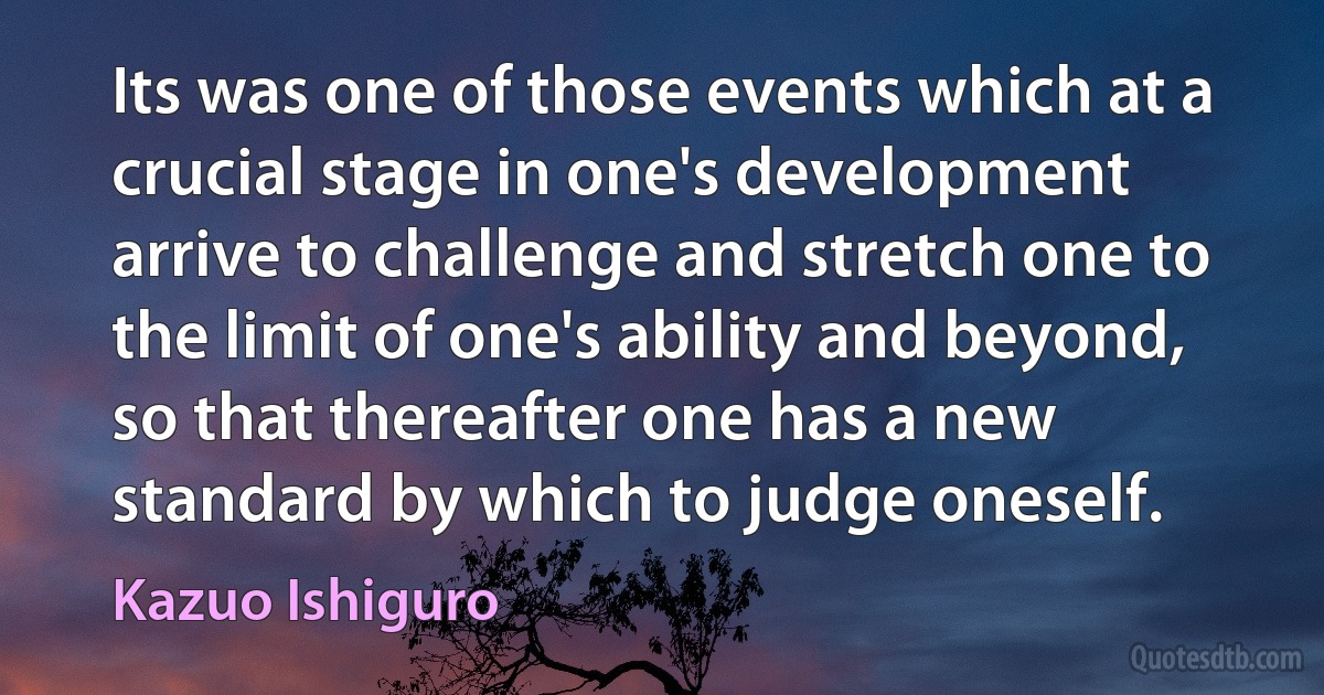 Its was one of those events which at a crucial stage in one's development arrive to challenge and stretch one to the limit of one's ability and beyond, so that thereafter one has a new standard by which to judge oneself. (Kazuo Ishiguro)