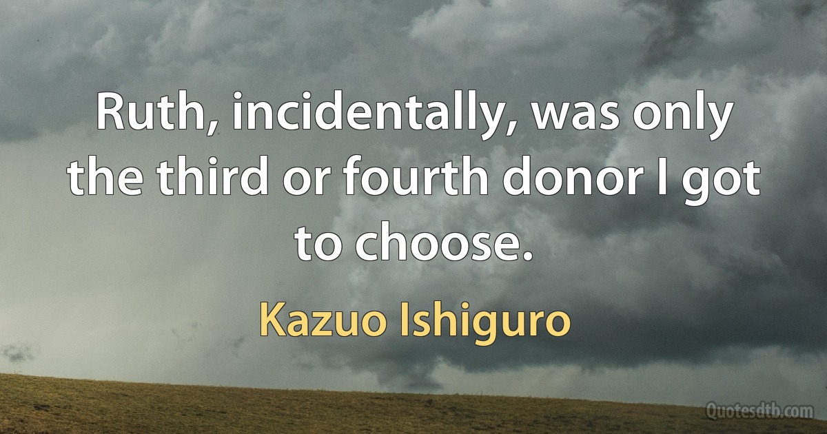 Ruth, incidentally, was only the third or fourth donor I got to choose. (Kazuo Ishiguro)