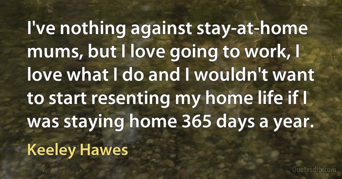 I've nothing against stay-at-home mums, but I love going to work, I love what I do and I wouldn't want to start resenting my home life if I was staying home 365 days a year. (Keeley Hawes)