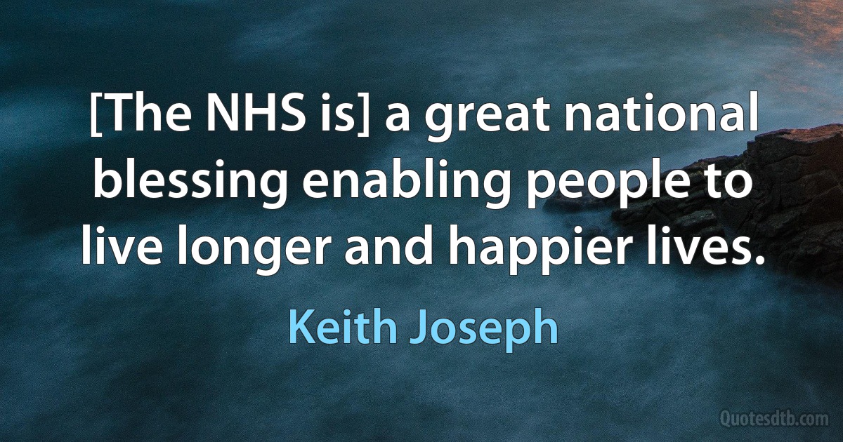 [The NHS is] a great national blessing enabling people to live longer and happier lives. (Keith Joseph)