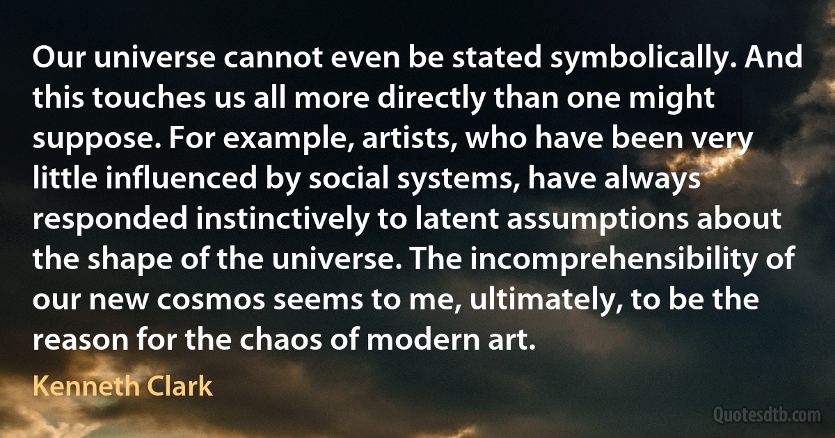 Our universe cannot even be stated symbolically. And this touches us all more directly than one might suppose. For example, artists, who have been very little influenced by social systems, have always responded instinctively to latent assumptions about the shape of the universe. The incomprehensibility of our new cosmos seems to me, ultimately, to be the reason for the chaos of modern art. (Kenneth Clark)