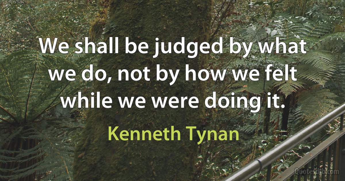 We shall be judged by what we do, not by how we felt while we were doing it. (Kenneth Tynan)