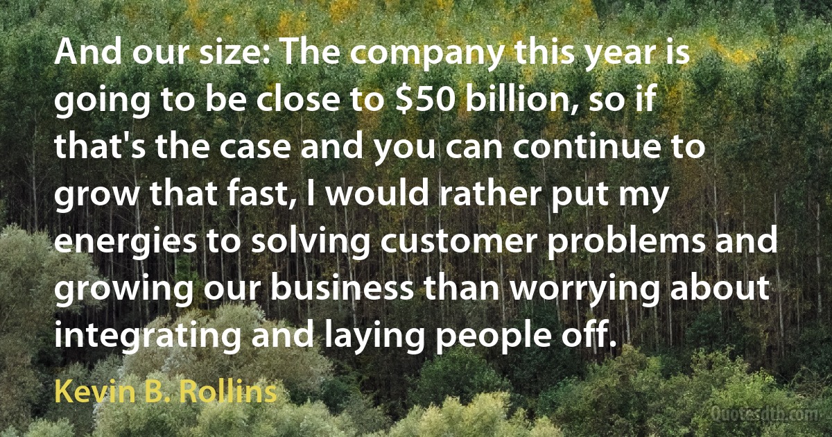 And our size: The company this year is going to be close to $50 billion, so if that's the case and you can continue to grow that fast, I would rather put my energies to solving customer problems and growing our business than worrying about integrating and laying people off. (Kevin B. Rollins)