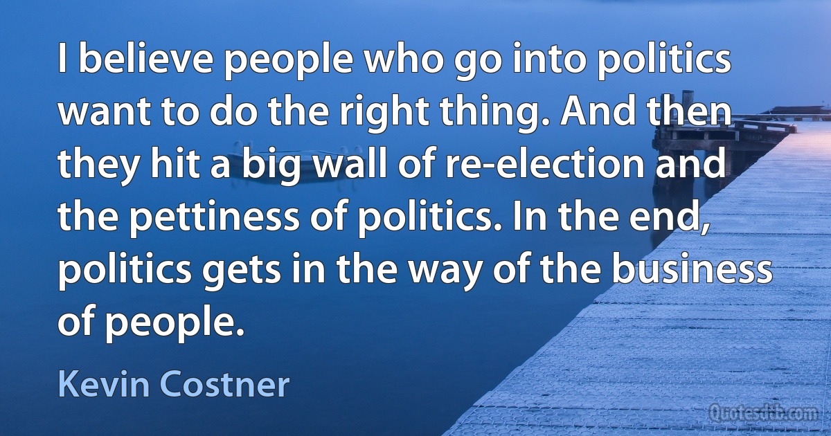 I believe people who go into politics want to do the right thing. And then they hit a big wall of re-election and the pettiness of politics. In the end, politics gets in the way of the business of people. (Kevin Costner)