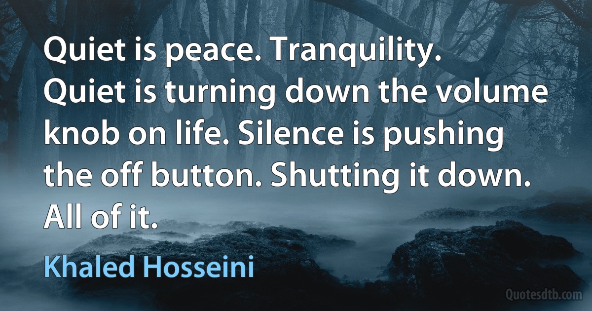 Quiet is peace. Tranquility. Quiet is turning down the volume knob on life. Silence is pushing the off button. Shutting it down. All of it. (Khaled Hosseini)