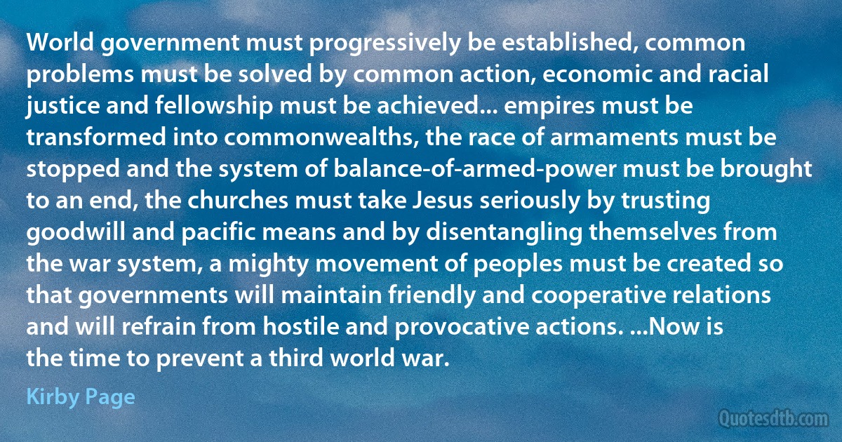 World government must progressively be established, common problems must be solved by common action, economic and racial justice and fellowship must be achieved... empires must be transformed into commonwealths, the race of armaments must be stopped and the system of balance-of-armed-power must be brought to an end, the churches must take Jesus seriously by trusting goodwill and pacific means and by disentangling themselves from the war system, a mighty movement of peoples must be created so that governments will maintain friendly and cooperative relations and will refrain from hostile and provocative actions. ...Now is the time to prevent a third world war. (Kirby Page)