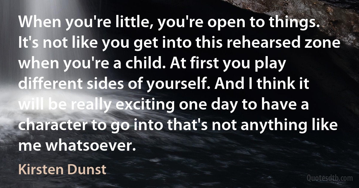 When you're little, you're open to things. It's not like you get into this rehearsed zone when you're a child. At first you play different sides of yourself. And I think it will be really exciting one day to have a character to go into that's not anything like me whatsoever. (Kirsten Dunst)