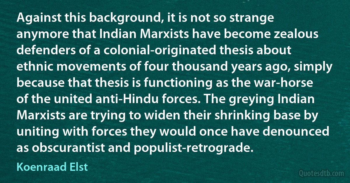 Against this background, it is not so strange anymore that Indian Marxists have become zealous defenders of a colonial-originated thesis about ethnic movements of four thousand years ago, simply because that thesis is functioning as the war-horse of the united anti-Hindu forces. The greying Indian Marxists are trying to widen their shrinking base by uniting with forces they would once have denounced as obscurantist and populist-retrograde. (Koenraad Elst)