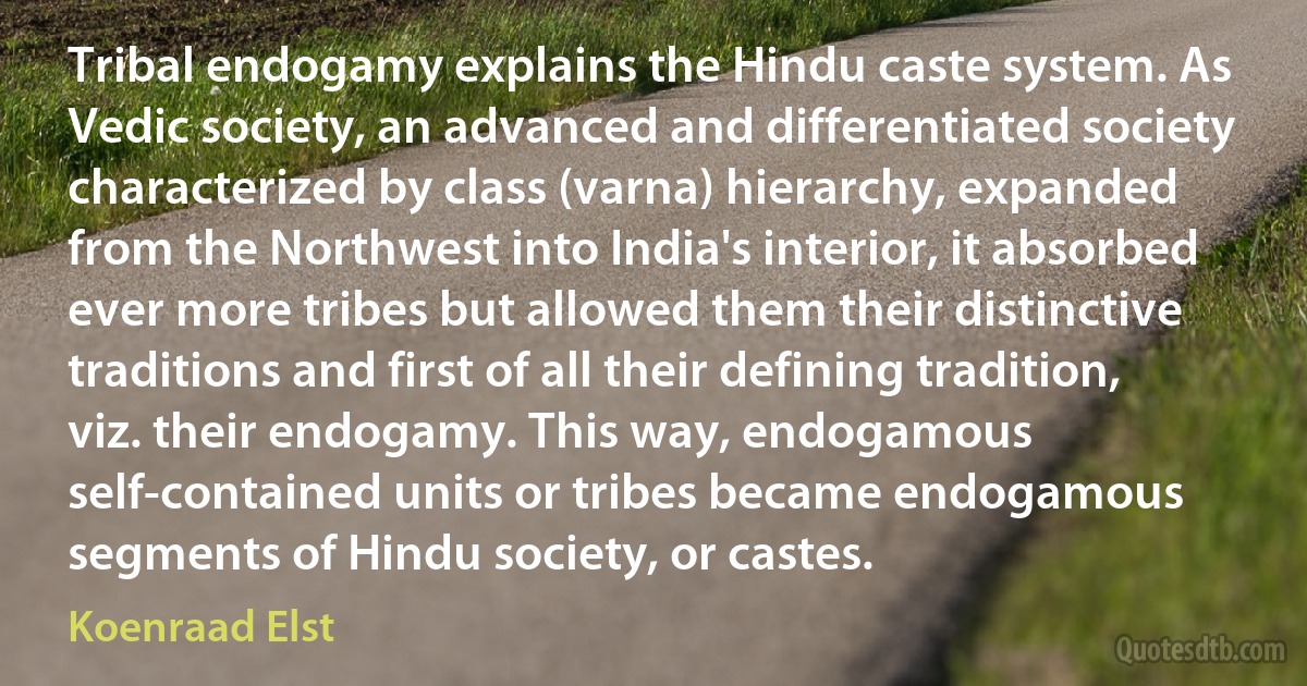 Tribal endogamy explains the Hindu caste system. As Vedic society, an advanced and differentiated society characterized by class (varna) hierarchy, expanded from the Northwest into India's interior, it absorbed ever more tribes but allowed them their distinctive traditions and first of all their defining tradition, viz. their endogamy. This way, endogamous self-contained units or tribes became endogamous segments of Hindu society, or castes. (Koenraad Elst)